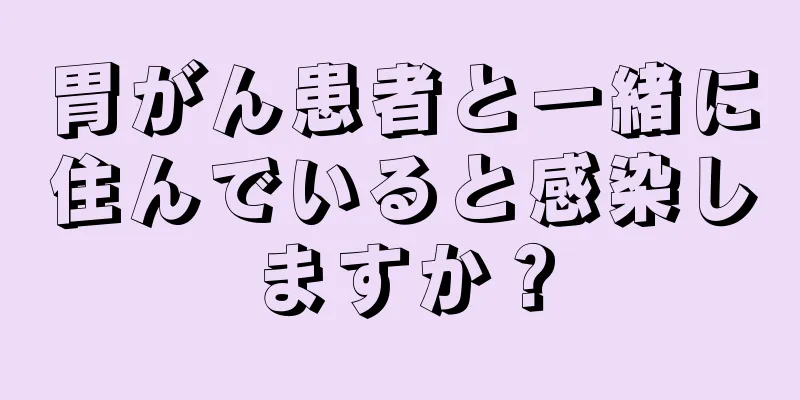 胃がん患者と一緒に住んでいると感染しますか？