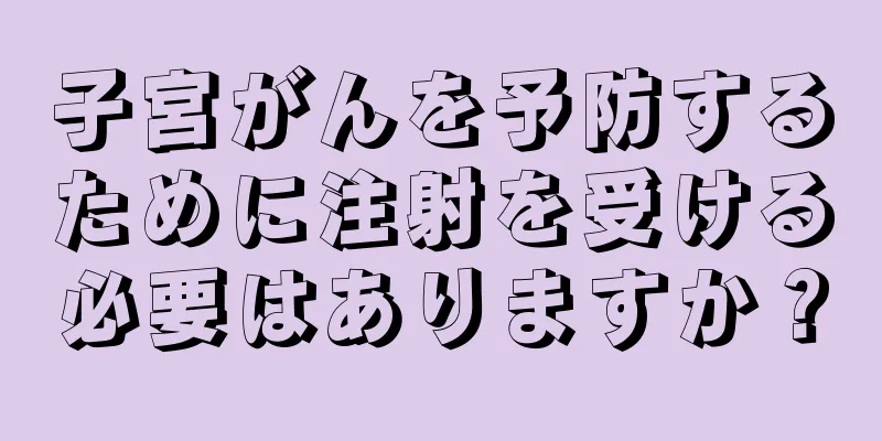子宮がんを予防するために注射を受ける必要はありますか？
