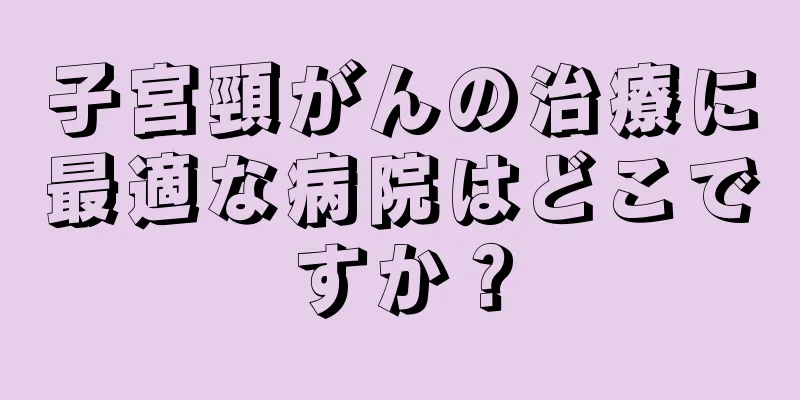 子宮頸がんの治療に最適な病院はどこですか？