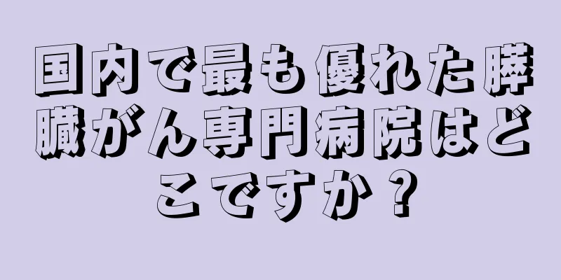 国内で最も優れた膵臓がん専門病院はどこですか？