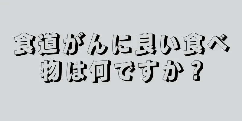 食道がんに良い食べ物は何ですか？