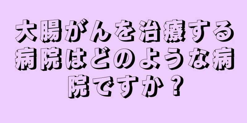 大腸がんを治療する病院はどのような病院ですか？