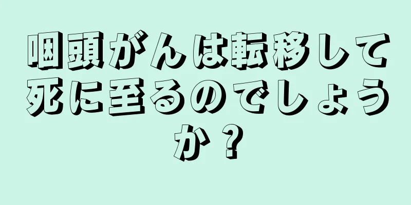 咽頭がんは転移して死に至るのでしょうか？