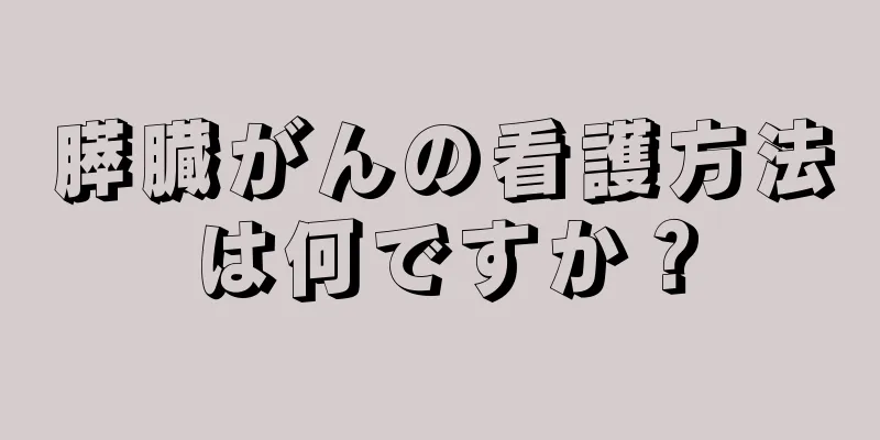 膵臓がんの看護方法は何ですか？