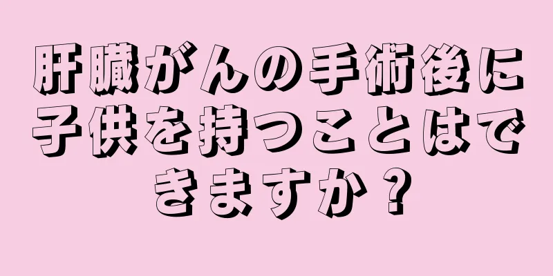 肝臓がんの手術後に子供を持つことはできますか？
