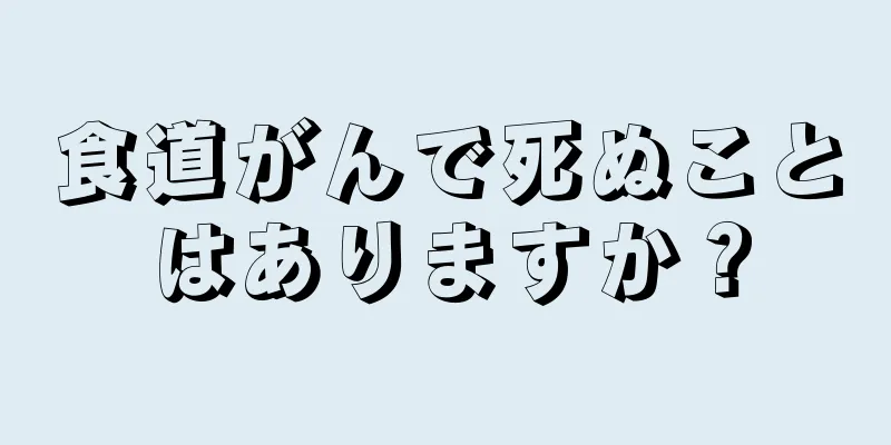 食道がんで死ぬことはありますか？
