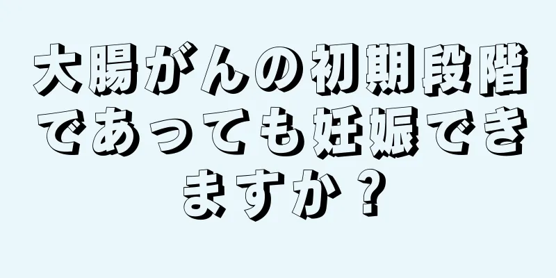大腸がんの初期段階であっても妊娠できますか？