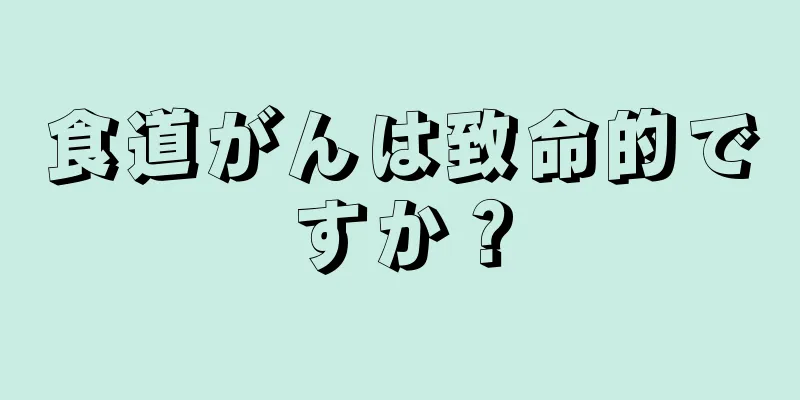 食道がんは致命的ですか？