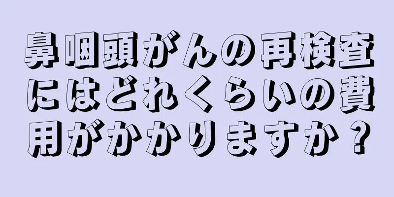 鼻咽頭がんの再検査にはどれくらいの費用がかかりますか？