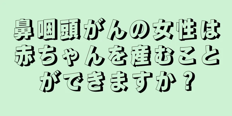 鼻咽頭がんの女性は赤ちゃんを産むことができますか？