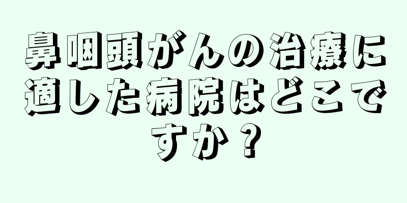 鼻咽頭がんの治療に適した病院はどこですか？