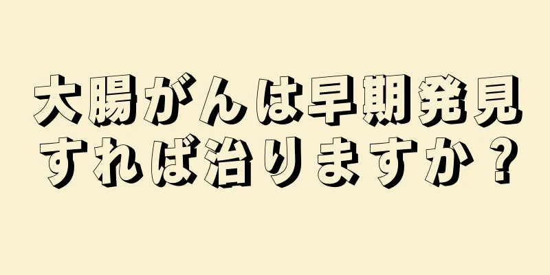 大腸がんは早期発見すれば治りますか？