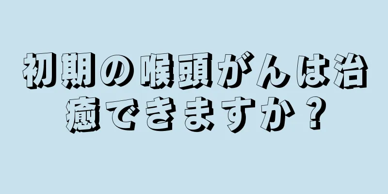 初期の喉頭がんは治癒できますか？