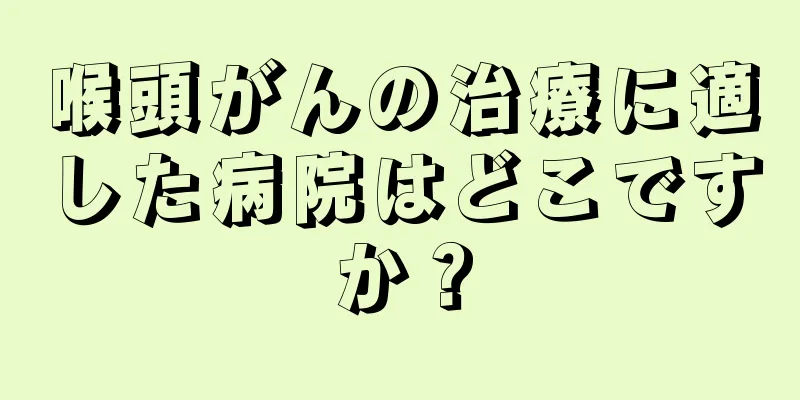 喉頭がんの治療に適した病院はどこですか？