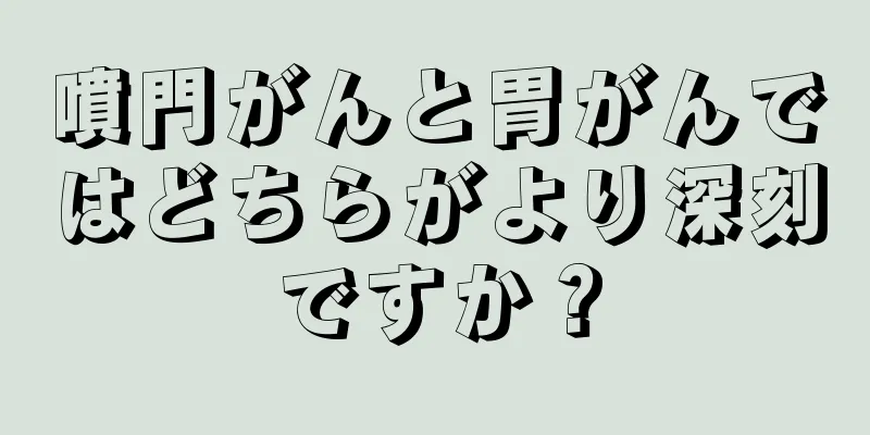 噴門がんと胃がんではどちらがより深刻ですか？