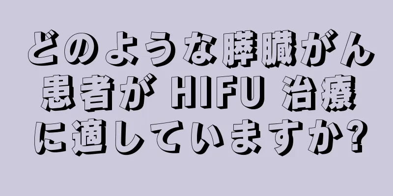 どのような膵臓がん患者が HIFU 治療に適していますか?