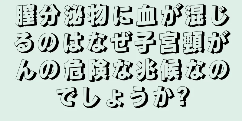 膣分泌物に血が混じるのはなぜ子宮頸がんの危険な兆候なのでしょうか?
