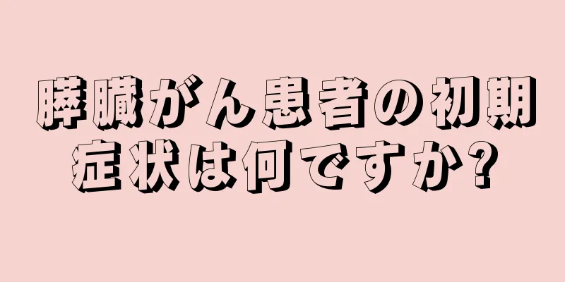 膵臓がん患者の初期症状は何ですか?