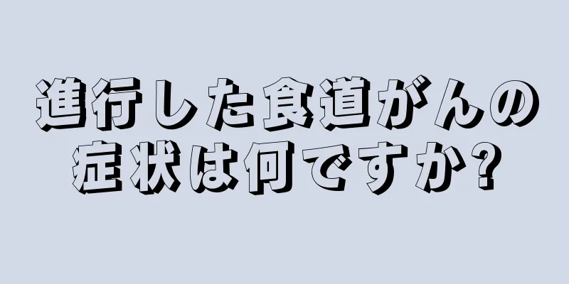 進行した食道がんの症状は何ですか?