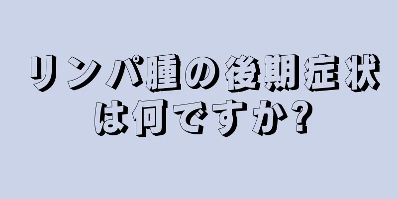 リンパ腫の後期症状は何ですか?
