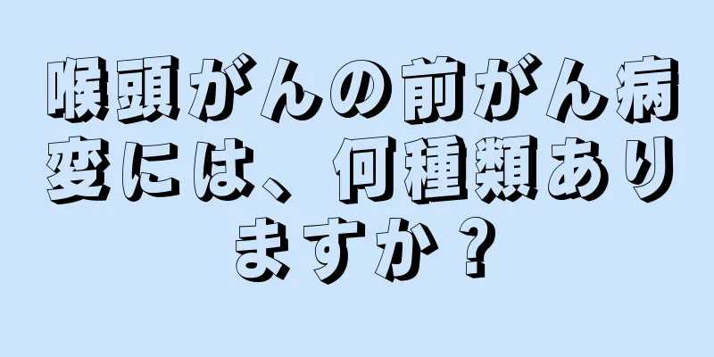 喉頭がんの前がん病変には、何種類ありますか？
