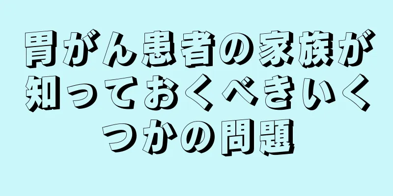 胃がん患者の家族が知っておくべきいくつかの問題