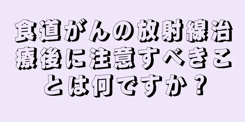 食道がんの放射線治療後に注意すべきことは何ですか？