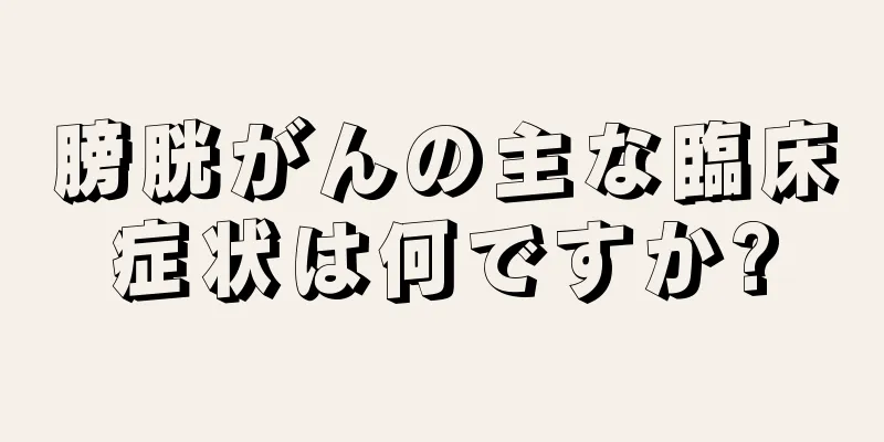 膀胱がんの主な臨床症状は何ですか?