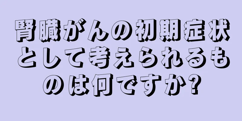 腎臓がんの初期症状として考えられるものは何ですか?