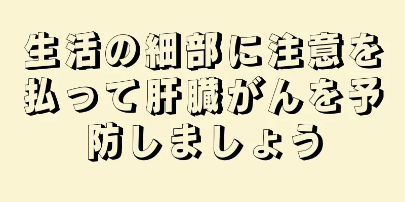 生活の細部に注意を払って肝臓がんを予防しましょう