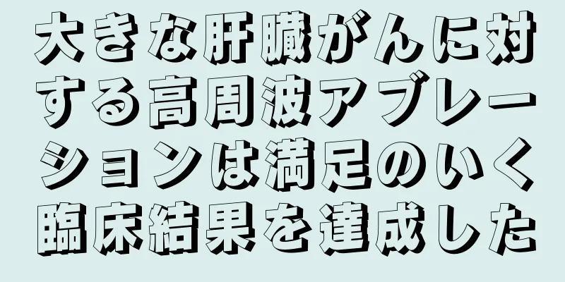大きな肝臓がんに対する高周波アブレーションは満足のいく臨床結果を達成した