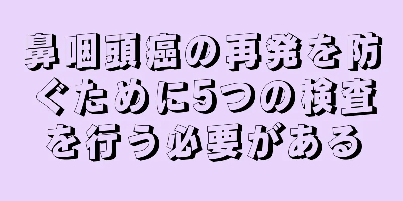 鼻咽頭癌の再発を防ぐために5つの検査を行う必要がある