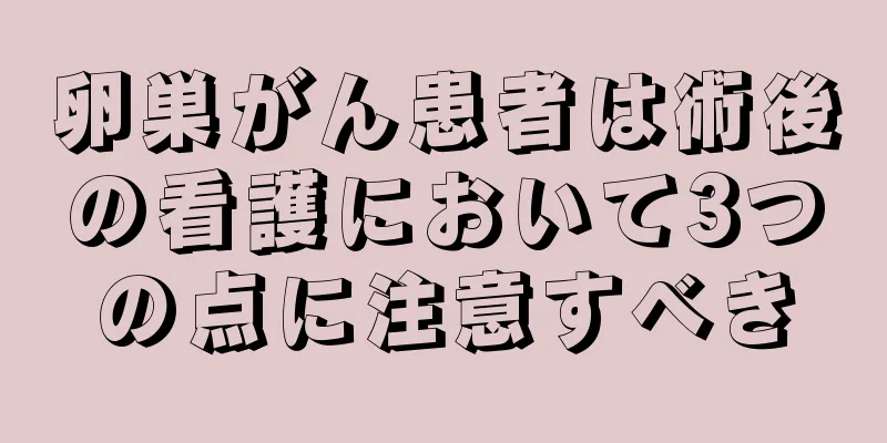 卵巣がん患者は術後の看護において3つの点に注意すべき