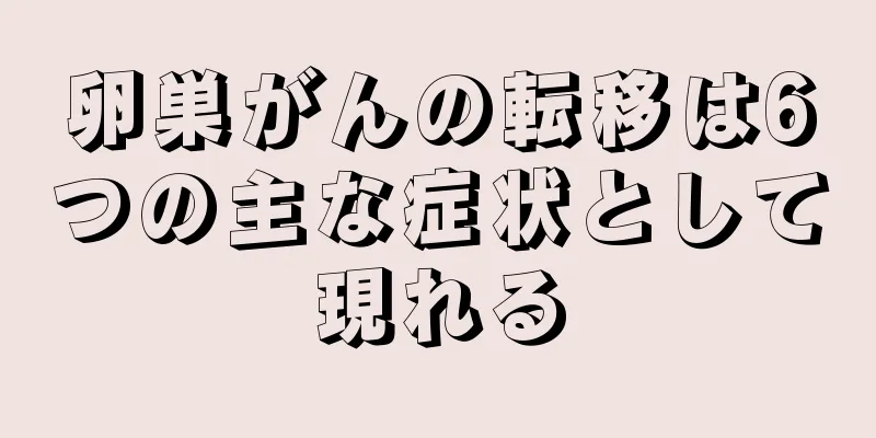 卵巣がんの転移は6つの主な症状として現れる