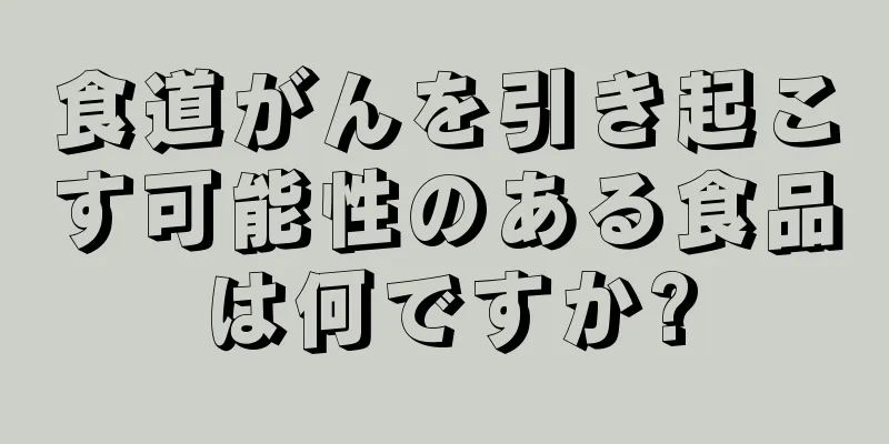 食道がんを引き起こす可能性のある食品は何ですか?