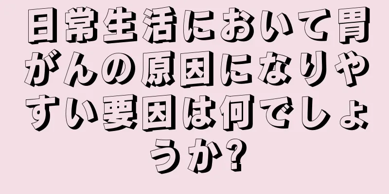 日常生活において胃がんの原因になりやすい要因は何でしょうか?