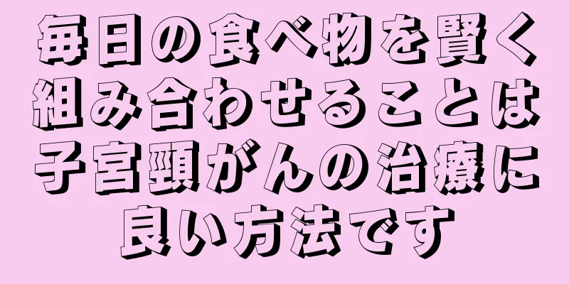 毎日の食べ物を賢く組み合わせることは子宮頸がんの治療に良い方法です