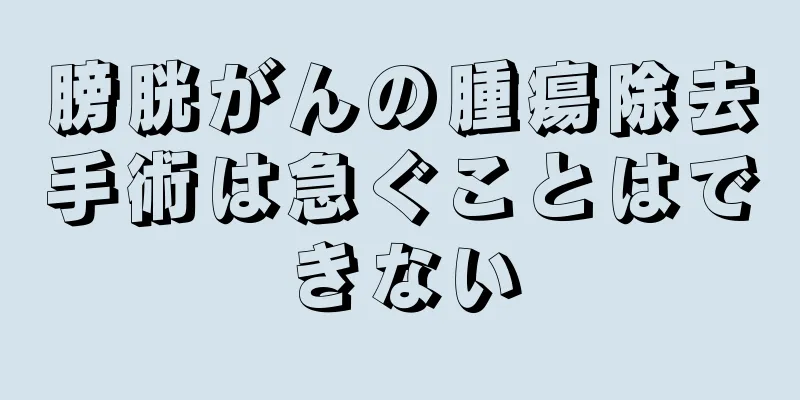 膀胱がんの腫瘍除去手術は急ぐことはできない