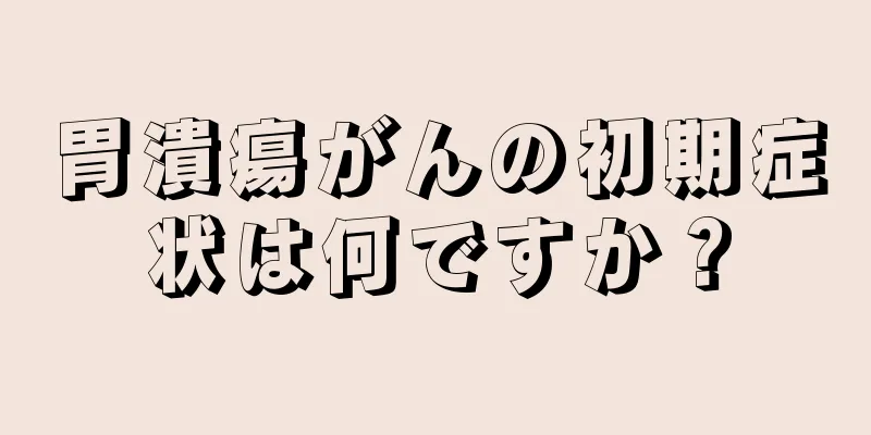 胃潰瘍がんの初期症状は何ですか？