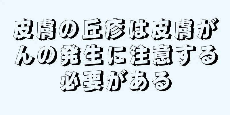 皮膚の丘疹は皮膚がんの発生に注意する必要がある
