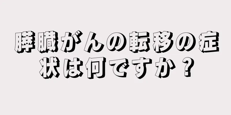 膵臓がんの転移の症状は何ですか？