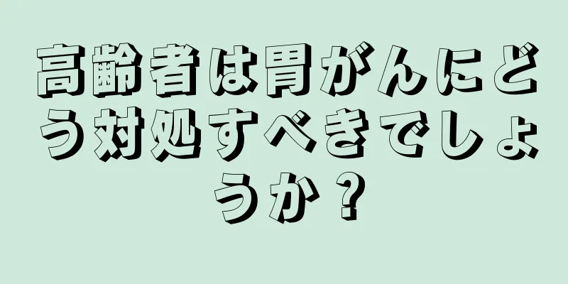 高齢者は胃がんにどう対処すべきでしょうか？