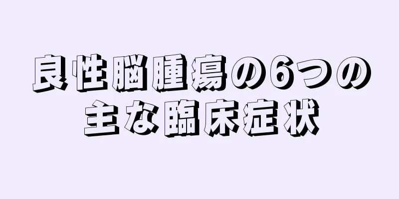 良性脳腫瘍の6つの主な臨床症状