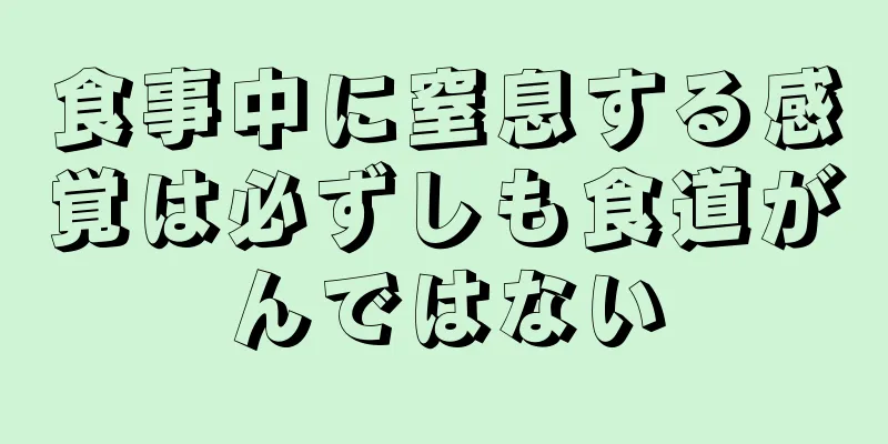 食事中に窒息する感覚は必ずしも食道がんではない