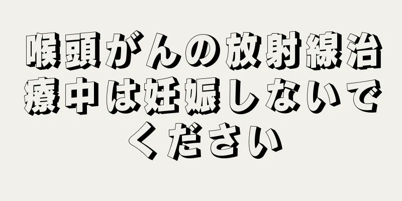 喉頭がんの放射線治療中は妊娠しないでください