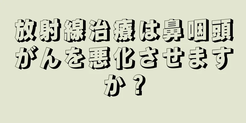 放射線治療は鼻咽頭がんを悪化させますか？