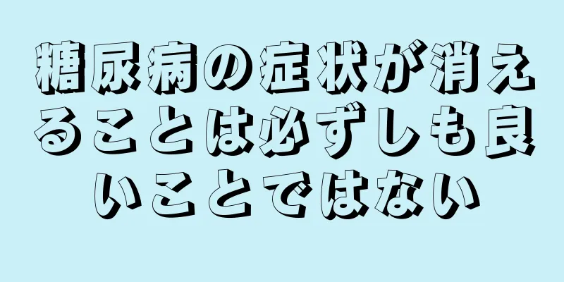 糖尿病の症状が消えることは必ずしも良いことではない