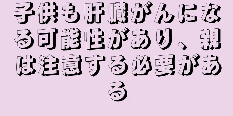 子供も肝臓がんになる可能性があり、親は注意する必要がある