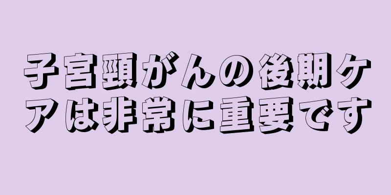 子宮頸がんの後期ケアは非常に重要です