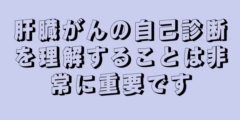 肝臓がんの自己診断を理解することは非常に重要です